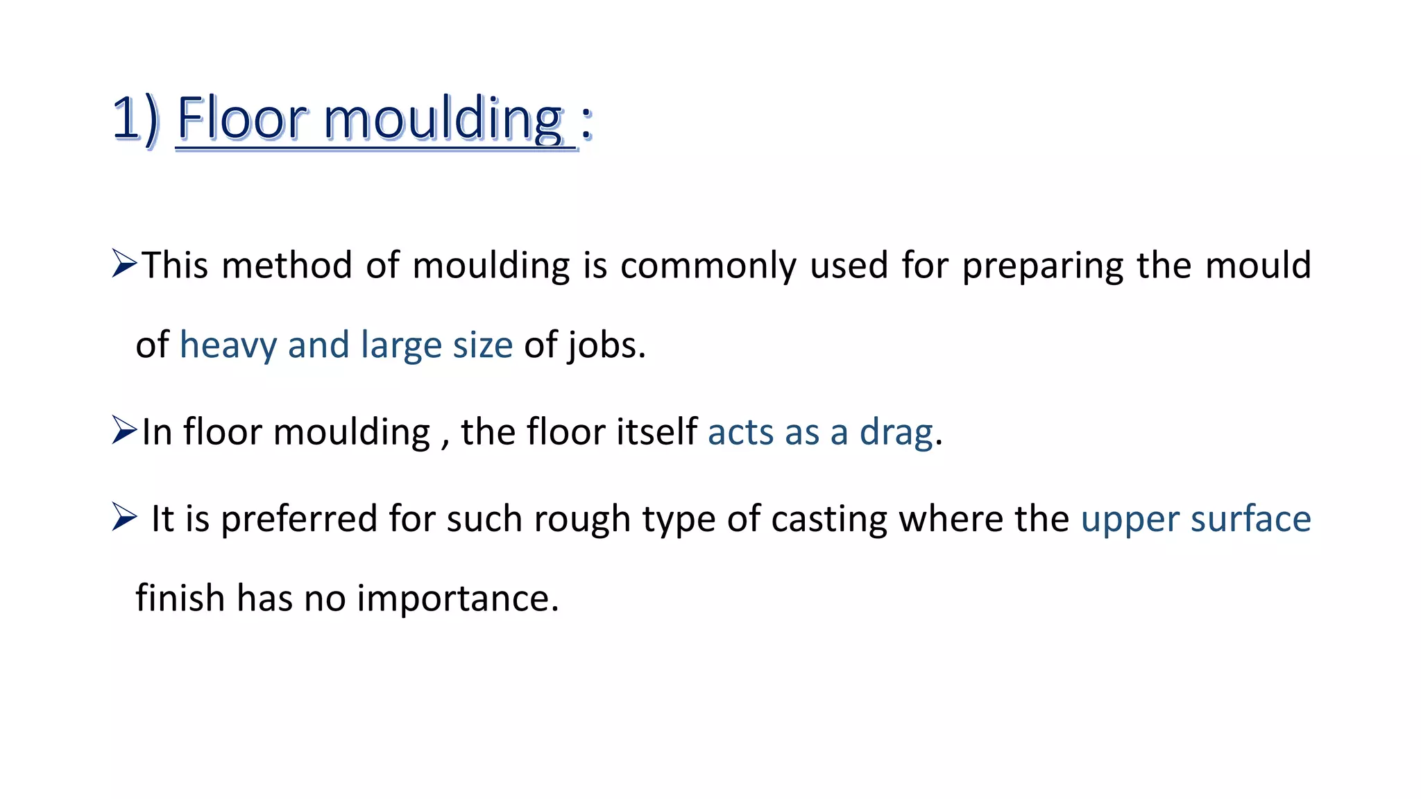 This method of moulding is commonly used for preparing the mould
of heavy and large size of jobs.
In floor moulding , the floor itself acts as a drag.
 It is preferred for such rough type of casting where the upper surface
finish has no importance.
 