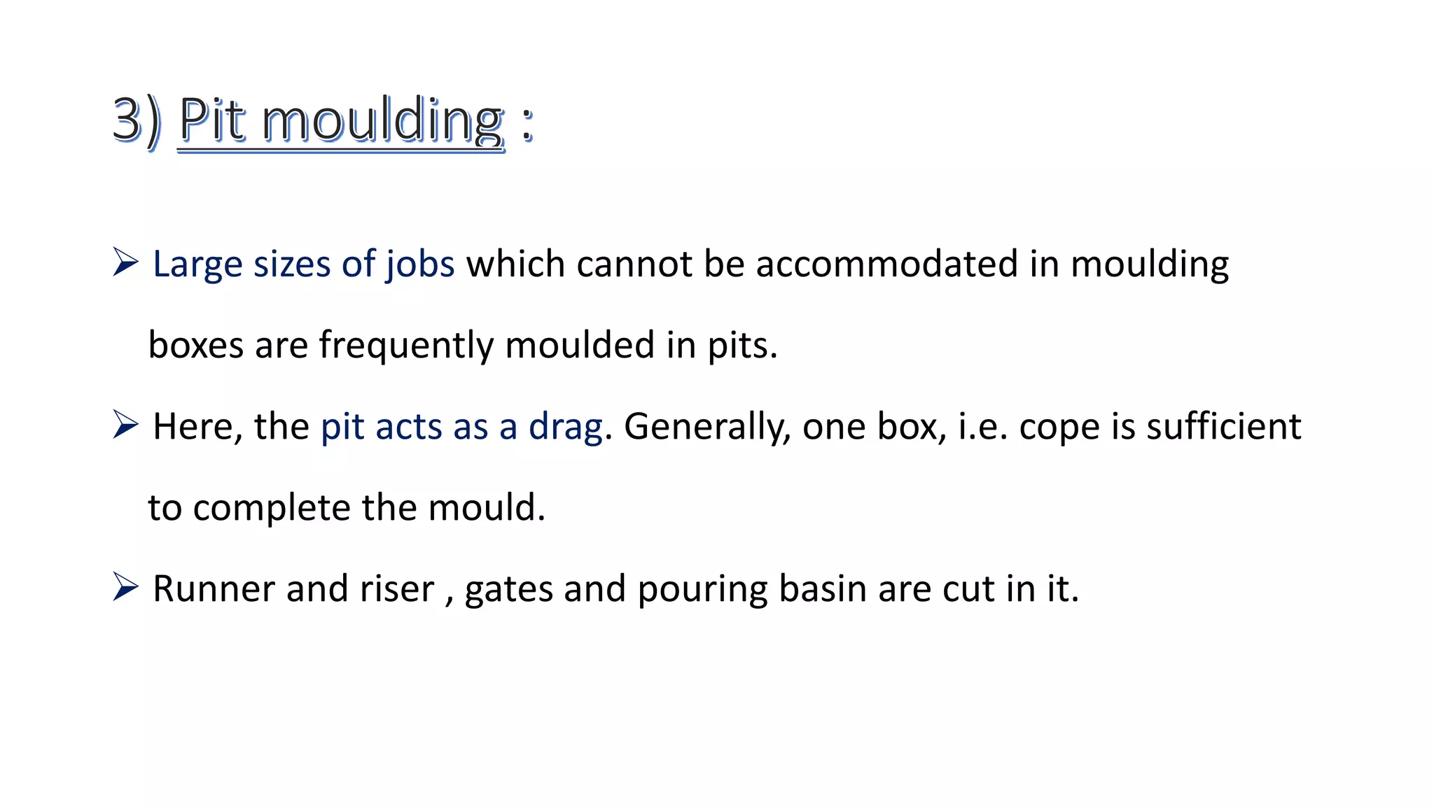  Large sizes of jobs which cannot be accommodated in moulding
boxes are frequently moulded in pits.
 Here, the pit acts as a drag. Generally, one box, i.e. cope is sufficient
to complete the mould.
 Runner and riser , gates and pouring basin are cut in it.
 