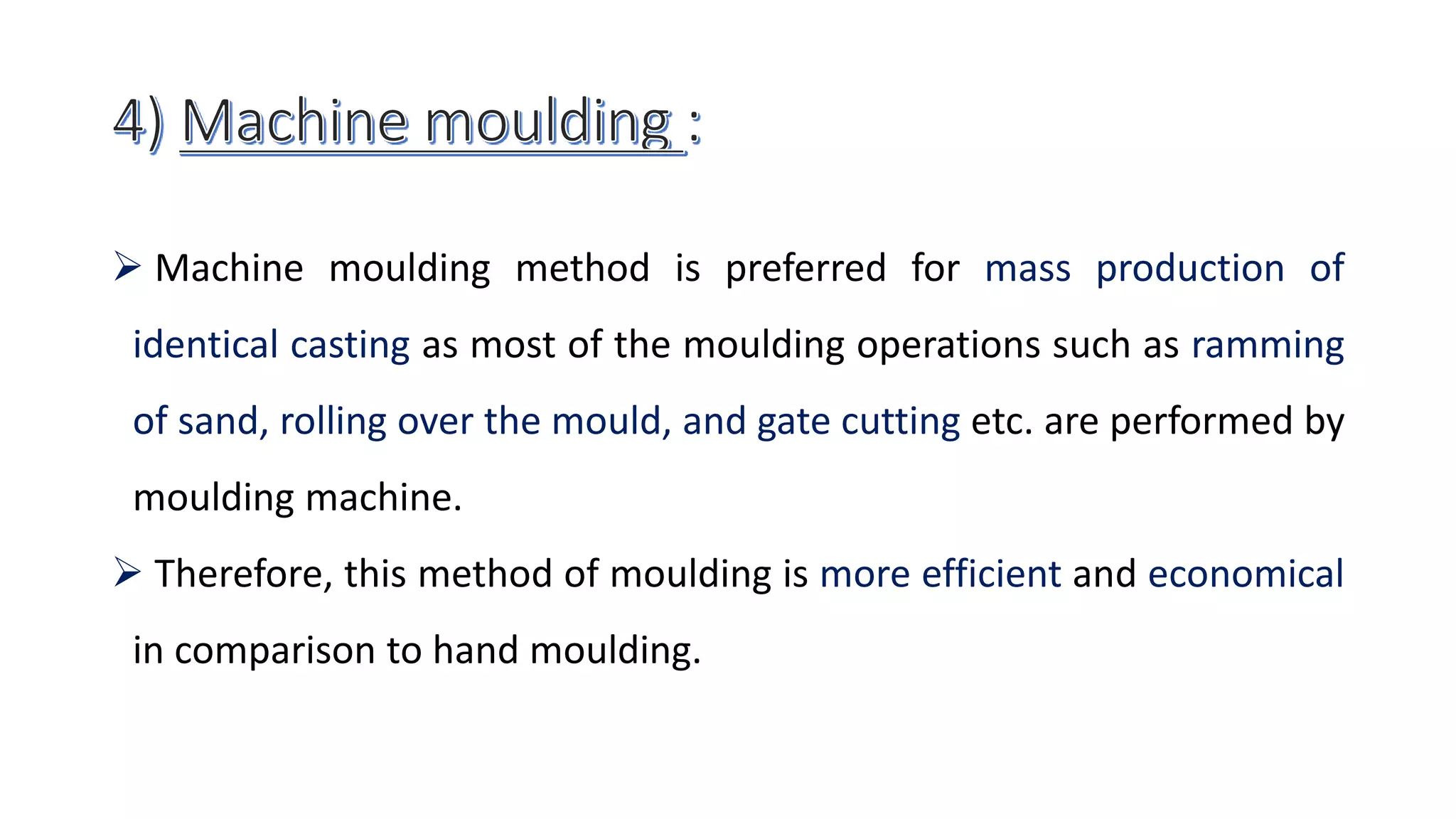  Machine moulding method is preferred for mass production of
identical casting as most of the moulding operations such as ramming
of sand, rolling over the mould, and gate cutting etc. are performed by
moulding machine.
 Therefore, this method of moulding is more efficient and economical
in comparison to hand moulding.
 