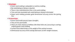Advantages
Green sand molding is adaptable to machine molding.
No mold baking or drying is required.
There is less mold distortion than in dry sand molding.
Time and cost associated with mold baking or drying is eliminated.
Green sand molding provides good dimensional accuracy across the parting
line.
Disadvantages
Green sand molds possess lower strengths.
They are less permeable.
There are more chances of defects (like blow holes etc.) occurring in castings
made by green sand molding.
Surface finish deteriorates as the weight of the casting increases.
Dimensional accuracy of the castings decreases as their weight increases.
13
 