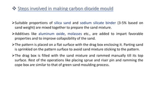 Suitable proportions of silica sand and sodium silicate binder (3-5% based on
sand weight) are mixed together to prepare the sand mixture.
Additives like aluminum oxide, molasses etc., are added to impart favorable
properties and to improve collapsibility of the sand.
The pattern is placed on a flat surface with the drag box enclosing it. Parting sand
is sprinkled on the pattern surface to avoid sand mixture sticking to the pattern.
The drag box is filled with the sand mixture and rammed manually till its top
surface. Rest of the operations like placing sprue and riser pin and ramming the
cope box are similar to that of green sand moulding process.
 