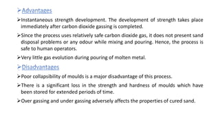 Instantaneous strength development. The development of strength takes place
immediately after carbon dioxide gassing is completed.
Since the process uses relatively safe carbon dioxide gas, it does not present sand
disposal problems or any odour while mixing and pouring. Hence, the process is
safe to human operators.
Very little gas evolution during pouring of molten metal.
Poor collapsibility of moulds is a major disadvantage of this process.
There is a significant loss in the strength and hardness of moulds which have
been stored for extended periods of time.
Over gassing and under gassing adversely affects the properties of cured sand.
 