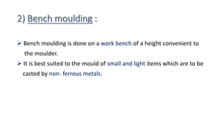 Bench moulding is done on a work bench of a height convenient to
the moulder.
 It is best suited to the mould of small and light items which are to be
casted by non- ferrous metals.
 