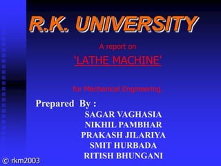 © rkm2003
R.K. UNIVERSITY
A report on
‘LATHE MACHINE’
for Mechanical Engineering.
Prepared By :
SAGAR VAGHASIA
NIKHIL PAMBHAR
PRAKASH JILARIYA
SMIT HURBADA
RITISH BHUNGANI
 