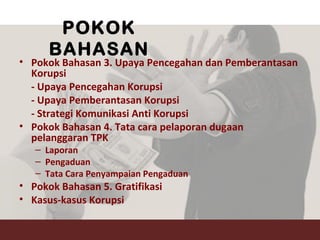 POKOK
BAHASAN
• Pokok Bahasan 3. Upaya Pencegahan dan Pemberantasan
Korupsi
- Upaya Pencegahan Korupsi
- Upaya Pemberantasan Korupsi
- Strategi Komunikasi Anti Korupsi
• Pokok Bahasan 4. Tata cara pelaporan dugaan
pelanggaran TPK
– Laporan
– Pengaduan
– Tata Cara Penyampaian Pengaduan
• Pokok Bahasan 5. Gratifikasi
• Kasus-kasus Korupsi
 