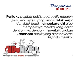 KORUPSI
Pengertian
Perilaku pejabat publik, baik politisi maupun
pegawai negeri, yang secara tidak wajar
dan tidak legal memperkaya diri atau
memperkaya mereka yang dekat
dengannya, dengan menyalahgunakan
kekuasaan publik yang dipercayakan
kepada mereka.
15
 