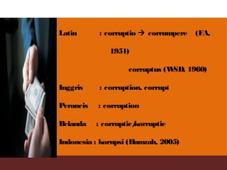 Latin : corruptio  corrumpere (FA,
1951)
corruptus (WSD, 1960)
Inggris : corruption, corrupt
Perancis : corruption
Belanda : corruptic/korruptie
Indonesia : korupsi (Hamzah, 2005)
 