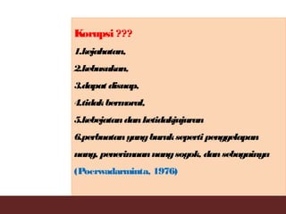 Korupsi ???
1.kejahatan,
2.kebusukan,
3.dapat disuap,
4.tidakbermoral,
5.kebejatandanketidakjujuran
6.perbuatanyangburukseperti penggelapan
uang, penerimaanuangsogok, dansebagainya
(Poerwadarminta, 1976)
 