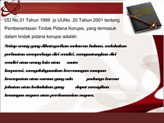 UU No.31 Tahun 1999 jo UUNo. 20 Tahun 2001 tentang
Pemberantasan Tindak Pidana Korupsi, yang termasuk
dalam tindak pidana korupsi adalah: 
Setiaporangyangdikategorikanmelawanhukum, melakukan
perbuatanmemperkayadiri sendiri, menguntungkandiri
sendiri atauoranglainatau suatu
korporasi, menyalahgunakankewenanganmaupun
kesempatanatausaranayangada padanyakarena
jabatanataukedudukan yang dapat merugikan
keuangannegaraatau perekonomiannegara.
 