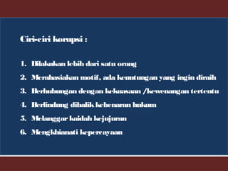 Ciri-ciri korupsi :
1. Dilakukan lebih dari satu orang
2. Merahasiakan motif, ada keuntungan yang ingin diraih
3. Berhubungan dengan kekuasaan /kewenangan tertentu
4. Berlindung dibalikkebenaran hukum
5. Melanggarkaidah kejujuran
6. Mengkhianati kepercayaan
 