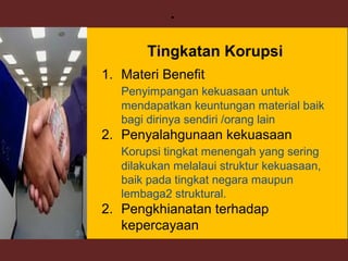 23
.
1. Materi Benefit
Penyimpangan kekuasaan untuk
mendapatkan keuntungan material baik
bagi dirinya sendiri /orang lain
2. Penyalahgunaan kekuasaan
Korupsi tingkat menengah yang sering
dilakukan melalaui struktur kekuasaan,
baik pada tingkat negara maupun
lembaga2 struktural.
2. Pengkhianatan terhadap
kepercayaan
Tingkatan Korupsi
 