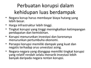 Perbuatan korupsi dalam
kehidupan luas berdampak
• Negara korup harus membayar biaya hutang yang
lebih besar.
• Harga infrastruktur lebih tinggi.
• Tingkat korupsi yang tinggi meningkatkan ketimpangan
pendapatan dan kemiskinan.
• Korupsi menurunkan investasi dan karenanya
menurunkan pertumbuha ekonomi.
• Persepsi korupsi memiliki dampak yang kuat dan
negatis terhadap arus unvestasi asing.
• Negara-negara yang dianggap memiliki tingkat korupsi
yang relatif rendah selalu menarik investasi lebih
banyak daripada negara rentan korupsi.
 