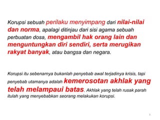 3
Korupsi sebuah perilaku menyimpang dari nilai-nilai
dan norma, apalagi ditinjau dari sisi agama sebuah
perbuatan dosa, mengambil hak orang lain dan
menguntungkan diri sendiri, serta merugikan
rakyat banyak, atau bangsa dan negara.
Korupsi itu sebenarnya bukanlah penyebab awal terjadinya krisis, tapi
penyebab utamanya adalah kemerosotan akhlak yang
telah melampaui batas. Akhlak yang telah rusak parah
itulah yang menyebabkan seorang melakukan korupsi.
 