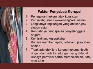 37
.
1. Penegakan hukum tidak konsisten
2. Penyalahgunaan wewenang/kekuasaan
3. Langkanya lingkungan yang antikorupsi/
slogan saja
4. Rendahnya pendapatan penyelenggara
negara
5. Kemiskinan, keserakahan
6. Budaya memberi upeti, imbalan , jasa atau
hadiah
7. Tidak ada efek jera karena hukumanlebih
ringan daripada keuntungan yang didapat
8. Budaya permisif/ serba membolehkan, tidak
mau tahu
Faktor Penyebab Korupsi
 