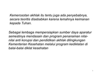 4
Kemerosotan akhlak itu tentu juga ada penyebabnya,
secara teoritis disebabkan karena lemahnya keimanan
kepada Tuhan.
Sebagai lembaga mempersiapkan sumber daya aparatur
semestinya mendasain dan program penanaman nilai-
nilai anti korupsi dan pendidikan akhlak dilingkungan
Kementerian Kesehatan melalui program kediklatan di
balai-balai diklat kesehatan
 