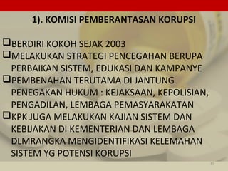 1). KOMISI PEMBERANTASAN KORUPSI
BERDIRI KOKOH SEJAK 2003
MELAKUKAN STRATEGI PENCEGAHAN BERUPA
PERBAIKAN SISTEM, EDUKASI DAN KAMPANYE
PEMBENAHAN TERUTAMA DI JANTUNG
PENEGAKAN HUKUM : KEJAKSAAN, KEPOLISIAN,
PENGADILAN, LEMBAGA PEMASYARAKATAN
KPK JUGA MELAKUKAN KAJIAN SISTEM DAN
KEBIJAKAN DI KEMENTERIAN DAN LEMBAGA
DLMRANGKA MENGIDENTIFIKASI KELEMAHAN
SISTEM YG POTENSI KORUPSI
45
 