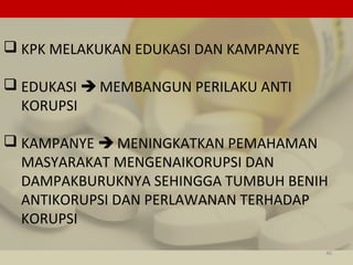  KPK MELAKUKAN EDUKASI DAN KAMPANYE
 EDUKASI  MEMBANGUN PERILAKU ANTI
KORUPSI
 KAMPANYE  MENINGKATKAN PEMAHAMAN
MASYARAKAT MENGENAIKORUPSI DAN
DAMPAKBURUKNYA SEHINGGA TUMBUH BENIH
ANTIKORUPSI DAN PERLAWANAN TERHADAP
KORUPSI
46
 