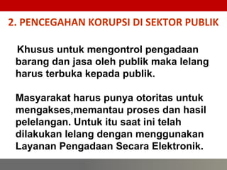 2. PENCEGAHAN KORUPSI DI SEKTOR PUBLIK
52
Khusus untuk mengontrol pengadaan
barang dan jasa oleh publik maka lelang
harus terbuka kepada publik.
Masyarakat harus punya otoritas untuk
mengakses,memantau proses dan hasil
pelelangan. Untuk itu saat ini telah
dilakukan lelang dengan menggunakan
Layanan Pengadaan Secara Elektronik.
 