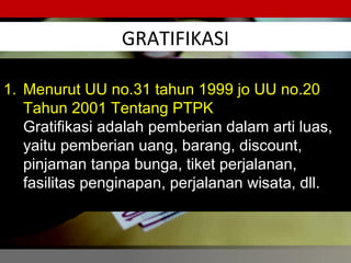 GRATIFIKASI
56
1. Menurut UU no.31 tahun 1999 jo UU no.20
Tahun 2001 Tentang PTPK
Gratifikasi adalah pemberian dalam arti luas,
yaitu pemberian uang, barang, discount,
pinjaman tanpa bunga, tiket perjalanan,
fasilitas penginapan, perjalanan wisata, dll.
 