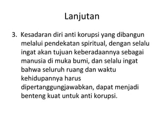 3. Kesadaran diri anti korupsi yang dibangun
melalui pendekatan spiritual, dengan selalu
ingat akan tujuan keberadaannya sebagai
manusia di muka bumi, dan selalu ingat
bahwa seluruh ruang dan waktu
kehidupannya harus
dipertanggungjawabkan, dapat menjadi
benteng kuat untuk anti korupsi.
Lanjutan
 