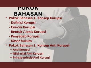 POKOK
BAHASAN
• Pokok Bahasan 1. Konsep Korupsi
- Definisi Korupsi
- Ciri-ciri Korupsi
- Bentuk / Jenis Korupsi
- Penyebab Korupsi
- Dasar hukum
• Pokok Bahasan 2. Konsep Anti Korupsi
– Anti Korupsi
– Nilai-nilai Anti Korupsi
– Prinsip-prinsip Anti Korupsi
 