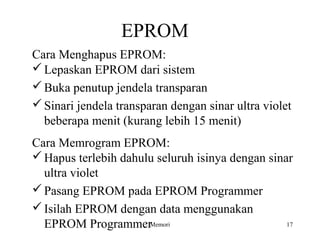 EPROM 
Cara Menghapus EPROM: 
Lepaskan EPROM dari sistem 
Buka penutup jendela transparan 
Sinari jendela transparan dengan sinar ultra violet 
beberapa menit (kurang lebih 15 menit) 
Cara Memrogram EPROM: 
Hapus terlebih dahulu seluruh isinya dengan sinar 
ultra violet 
Pasang EPROM pada EPROM Programmer 
Isilah EPROM dengan data menggunakan 
EPROM ProgrammerMemori 17 
 