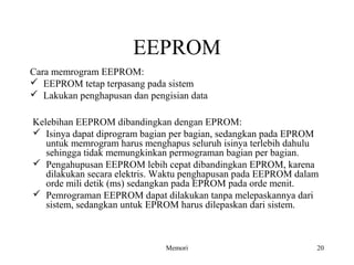 EEPROM 
Cara memrogram EEPROM: 
 EEPROM tetap terpasang pada sistem 
 Lakukan penghapusan dan pengisian data 
Kelebihan EEPROM dibandingkan dengan EPROM: 
 Isinya dapat diprogram bagian per bagian, sedangkan pada EPROM 
untuk memrogram harus menghapus seluruh isinya terlebih dahulu 
sehingga tidak memungkinkan permograman bagian per bagian. 
 Pengahupusan EEPROM lebih cepat dibandingkan EPROM, karena 
dilakukan secara elektris. Waktu penghapusan pada EEPROM dalam 
orde mili detik (ms) sedangkan pada EPROM pada orde menit. 
 Pemrograman EEPROM dapat dilakukan tanpa melepaskannya dari 
sistem, sedangkan untuk EPROM harus dilepaskan dari sistem. 
Memori 20 
 