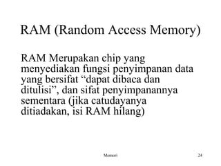 RAM (Random Access Memory) 
RAM Merupakan chip yang 
menyediakan fungsi penyimpanan data 
yang bersifat “dapat dibaca dan 
ditulisi”, dan sifat penyimpanannya 
sementara (jika catudayanya 
ditiadakan, isi RAM hilang) 
Memori 24 
 
