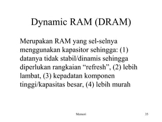 Dynamic RAM (DRAM) 
Merupakan RAM yang sel-selnya 
menggunakan kapasitor sehingga: (1) 
datanya tidak stabil/dinamis sehingga 
diperlukan rangkaian “refresh”, (2) lebih 
lambat, (3) kepadatan komponen 
tinggi/kapasitas besar, (4) lebih murah 
Memori 35 
 