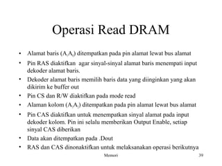 Operasi Read DRAM 
• Alamat baris (A1A0) ditempatkan pada pin alamat lewat bus alamat 
• Pin RAS diaktifkan agar sinyal-sinyal alamat baris menempati input 
dekoder alamat baris. 
• Dekoder alamat baris memilih baris data yang diinginkan yang akan 
dikirim ke buffer out 
• Pin CS dan R/W diaktifkan pada mode read 
• Alaman kolom (A3A2) ditempatkan pada pin alamat lewat bus alamat 
• Pin CAS diaktifkan untuk menempatkan sinyal alamat pada input 
dekoder kolom. Pin ini selalu memberikan Output Enable, setiap 
sinyal CAS diberikan 
• Data akan ditempatkan pada .Dout 
• RAS dan CAS dinonaktifkan untuk melaksanakan operasi berikutnya 
Memori 39 
 
