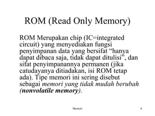 ROM (Read Only Memory) 
ROM Merupakan chip (IC=integrated 
circuit) yang menyediakan fungsi 
penyimpanan data yang bersifat “hanya 
dapat dibaca saja, tidak dapat ditulisi”, dan 
sifat penyimpanannya permanen (jika 
catudayanya ditiadakan, isi ROM tetap 
ada). Tipe memori ini sering disebut 
sebagai memori yang tidak mudah berubah 
(nonvolatile memory). 
Memori 4 
 