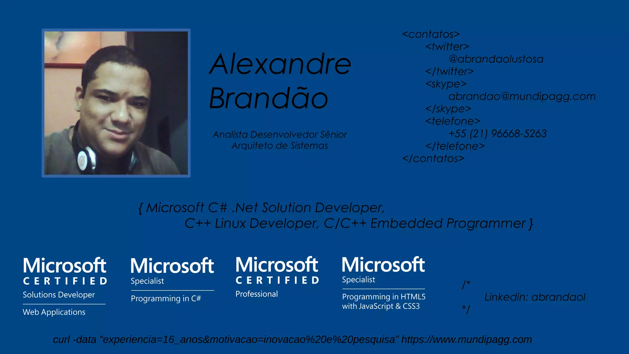 Alexandre
Brandão
{ Microsoft C# .Net Solution Developer,
C++ Linux Developer, C/C++ Embedded Programmer }
<contatos>
<twitter>
@abrandaolustosa
</twitter>
<skype>
abrandao@mundipagg.com
</skype>
<telefone>
+55 (21) 96668-5263
</telefone>
</contatos>
Analista Desenvolvedor Sênior
Arquiteto de Sistemas
/*
Linkedin: abrandaol
*/
curl -data “experiencia=16_anos&motivacao=inovacao%20e%20pesquisa” https://www.mundipagg.com
 