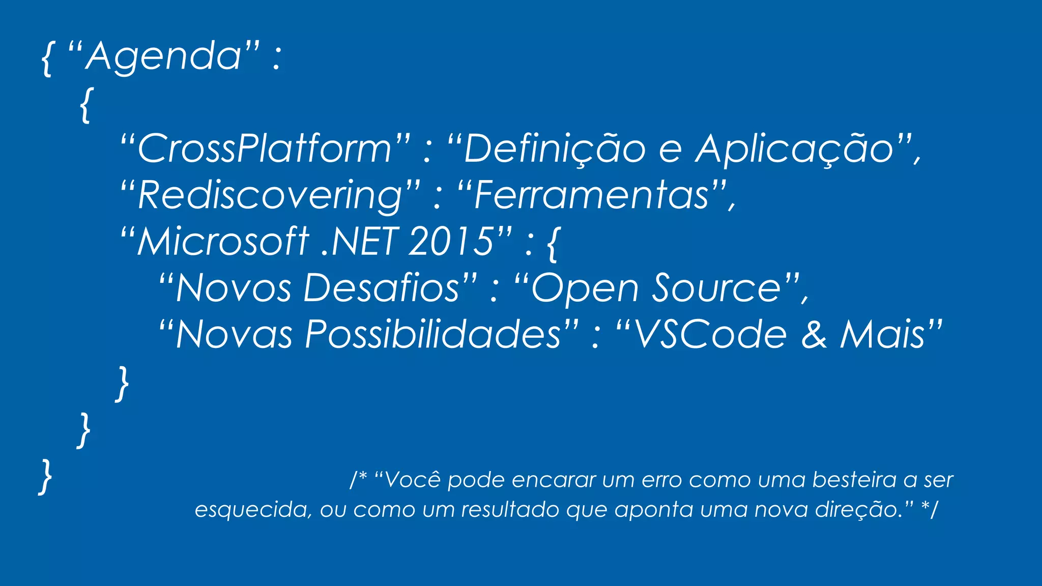 { “Agenda” :
{
“CrossPlatform” : “Definição e Aplicação”,
“Rediscovering” : “Ferramentas”,
“Microsoft .NET 2015” : {
“Novos Desafios” : “Open Source”,
“Novas Possibilidades” : “VSCode & Mais”
}
}
} /* “Você pode encarar um erro como uma besteira a ser
esquecida, ou como um resultado que aponta uma nova direção.” */
 