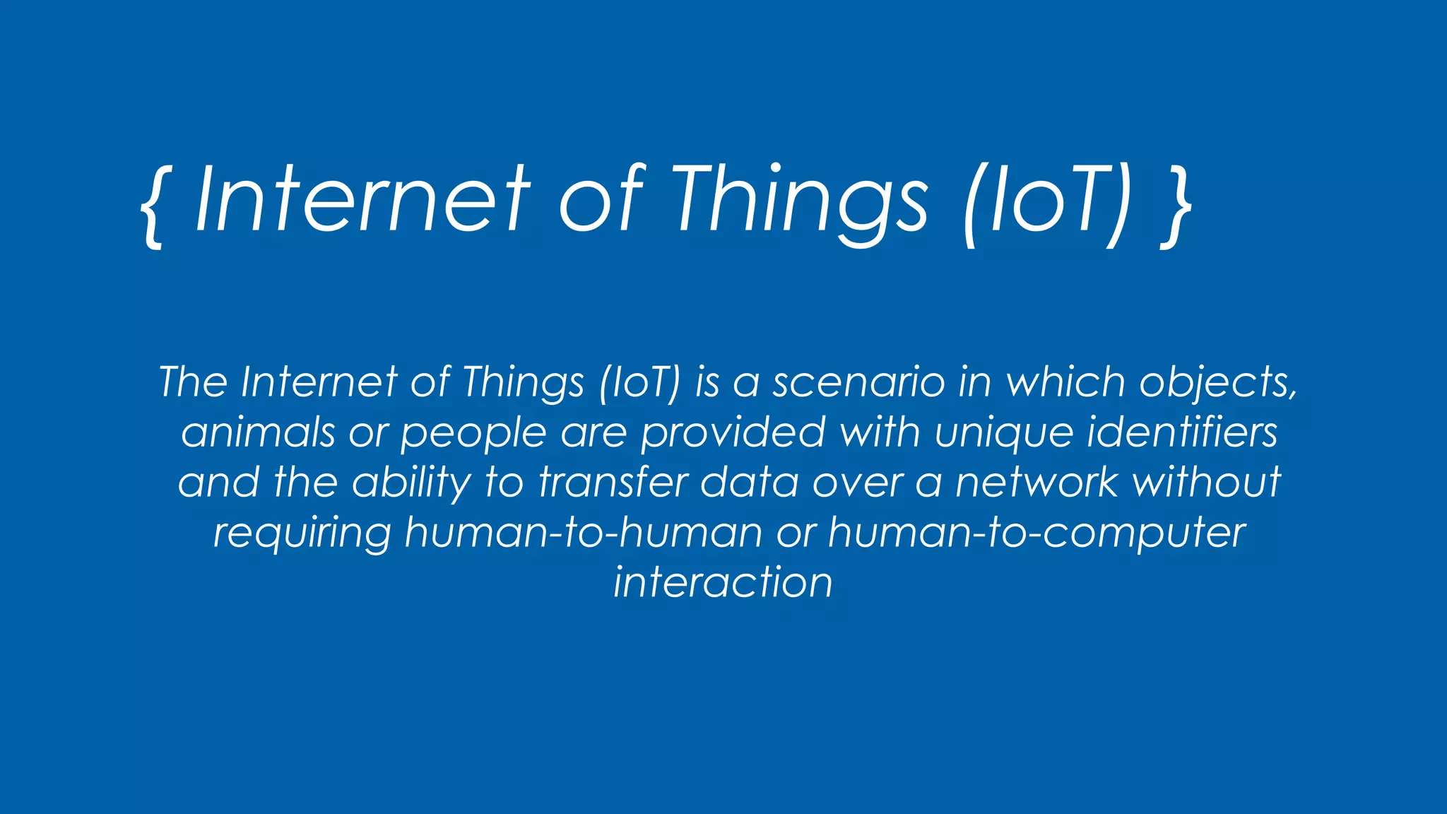 { Internet of Things (IoT) }
The Internet of Things (IoT) is a scenario in which objects,
animals or people are provided with unique identifiers
and the ability to transfer data over a network without
requiring human-to-human or human-to-computer
interaction
 