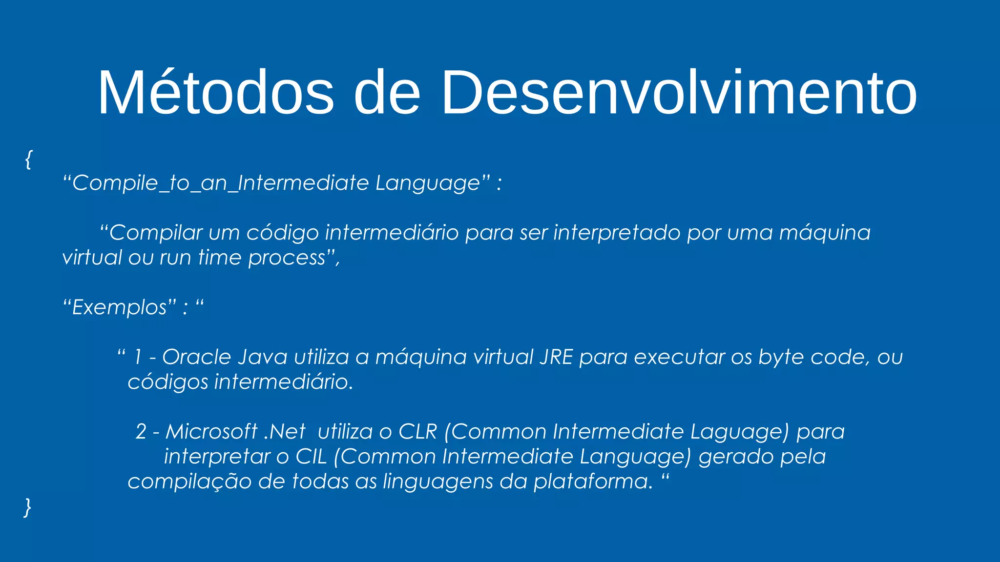 Métodos de Desenvolvimento
{
“Compile_to_an_Intermediate Language” :
“Compilar um código intermediário para ser interpretado por uma máquina
virtual ou run time process”,
“Exemplos” : “
“ 1 - Oracle Java utiliza a máquina virtual JRE para executar os byte code, ou
códigos intermediário.
2 - Microsoft .Net utiliza o CLR (Common Intermediate Laguage) para
interpretar o CIL (Common Intermediate Language) gerado pela
compilação de todas as linguagens da plataforma. “
}
 