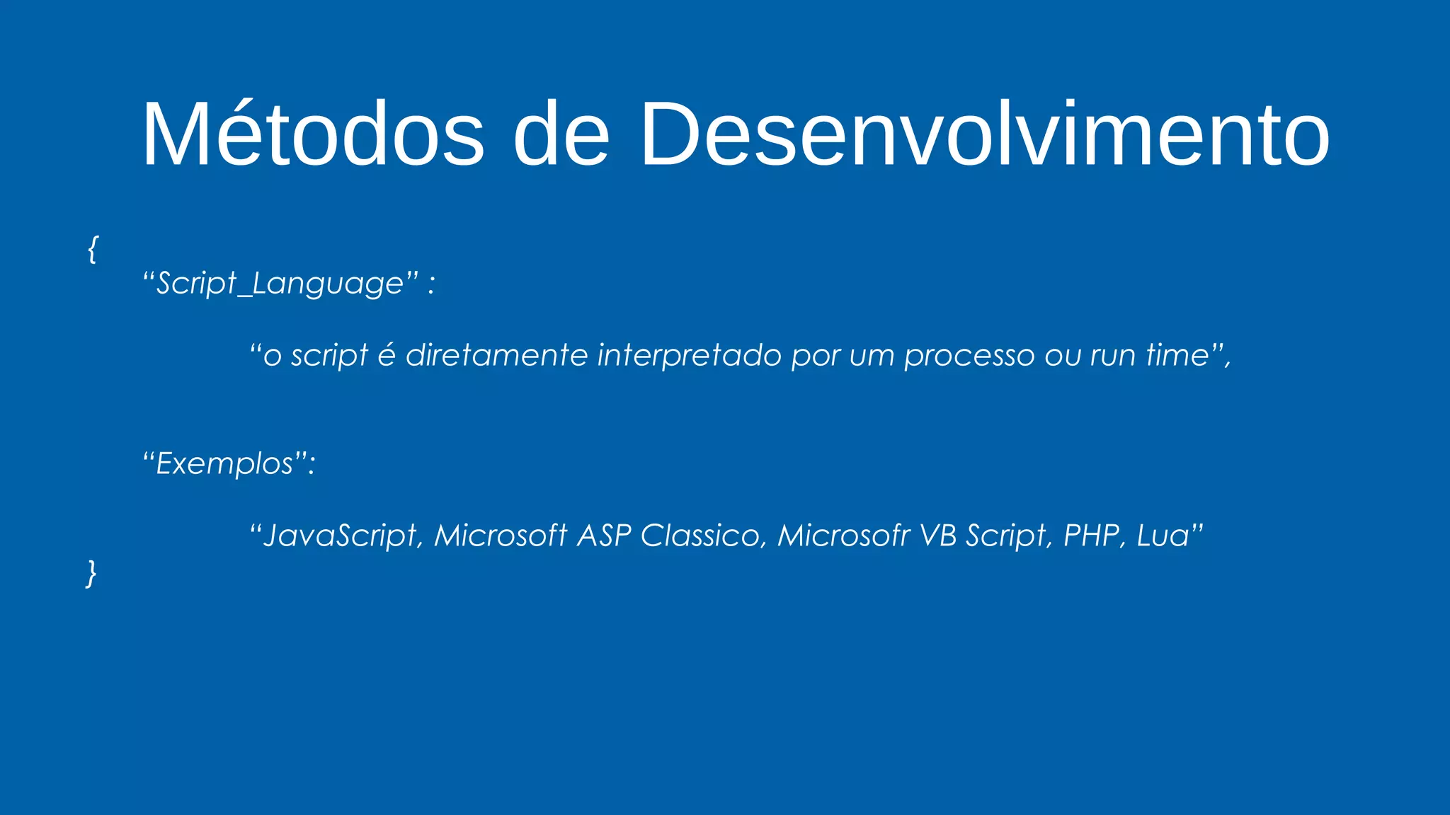 Métodos de Desenvolvimento
{
“Script_Language” :
“o script é diretamente interpretado por um processo ou run time”,
“Exemplos”:
“JavaScript, Microsoft ASP Classico, Microsofr VB Script, PHP, Lua”
}
 