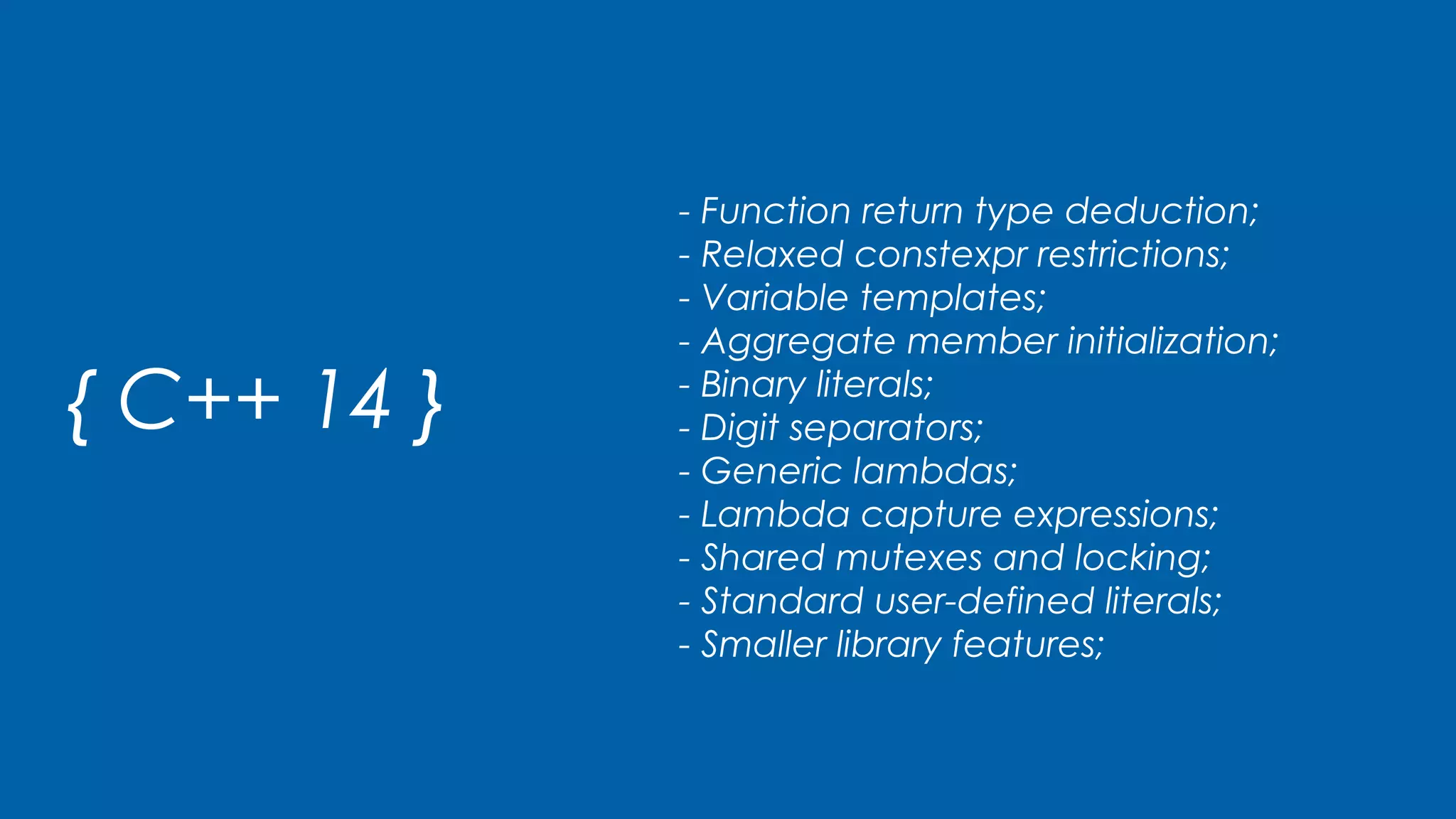 { C++ 14 }
- Function return type deduction;
- Relaxed constexpr restrictions;
- Variable templates;
- Aggregate member initialization;
- Binary literals;
- Digit separators;
- Generic lambdas;
- Lambda capture expressions;
- Shared mutexes and locking;
- Standard user-defined literals;
- Smaller library features;
 