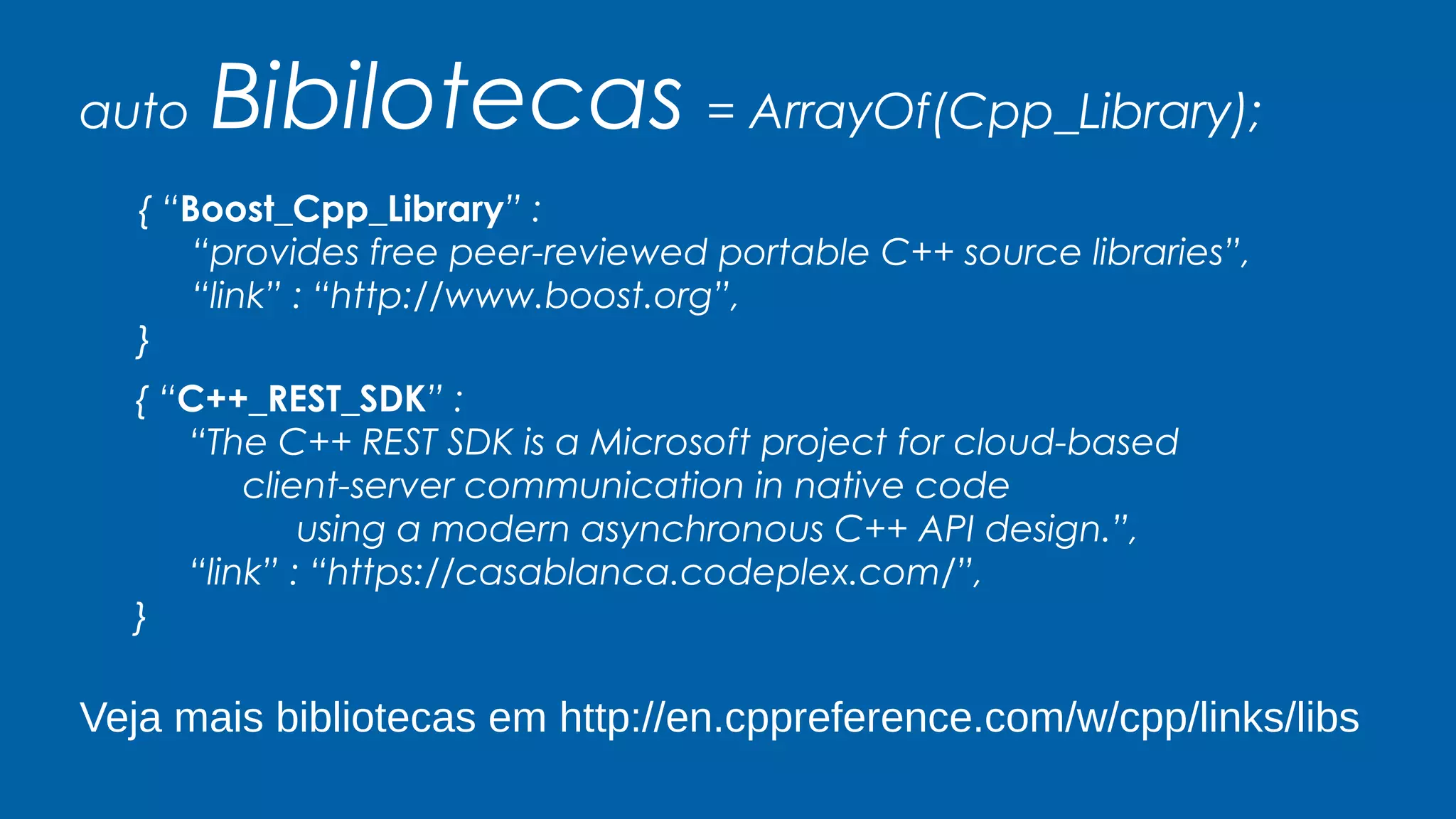 auto Bibilotecas = ArrayOf(Cpp_Library);
{ “Boost_Cpp_Library” :
“provides free peer-reviewed portable C++ source libraries”,
“link” : “http://www.boost.org”,
}
{ “C++_REST_SDK” :
“The C++ REST SDK is a Microsoft project for cloud-based
client-server communication in native code
using a modern asynchronous C++ API design.”,
“link” : “https://casablanca.codeplex.com/”,
}
Veja mais bibliotecas em http://en.cppreference.com/w/cpp/links/libs
 