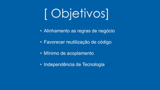 [ Objetivos]
• Alinhamento as regras de negócio
• Favorecer reutilização de código
• Mínimo de acoplamento
• Independência de Tecnologia
 