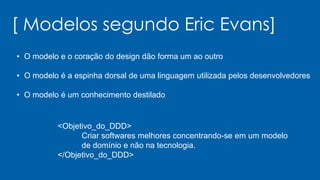[ Modelos segundo Eric Evans]
• O modelo e o coração do design dão forma um ao outro
• O modelo é a espinha dorsal de uma linguagem utilizada pelos desenvolvedores
• O modelo é um conhecimento destilado
<Objetivo_do_DDD>
Criar softwares melhores concentrando-se em um modelo
de domínio e não na tecnologia.
</Objetivo_do_DDD>
 