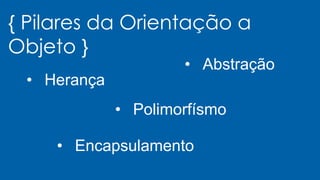 { Pilares da Orientação a
Objeto }
• Herança
• Polimorfísmo
• Encapsulamento
• Abstração
 