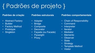 { Padrões de projeto }
Padrões de criação
• Abstract Factory
• Builder
• Factory Method
• Prototype
• Singleton
Padrões estruturais
• Adapter
• Bridge
• Composite
• Decorator
• Façade (ou Facade)
• Flyweight
• Proxy
Padrões comportamentais
• Chain of Responsibility
• Command
• Interpreter
• Iterator
• Mediator
• Memento
• Observer
• State
• Strategy
• Template Method
• Visitor
 