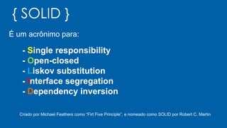 { SOLID }
É um acrônimo para:
- Single responsibility
- Open-closed
- Liskov substitution
- Interface segregation
- Dependency inversion
Criado por Michael Feathers como “Firt Five Principle”, e nomeado como SOLID por Robert C. Martin
 