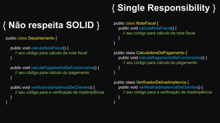 { Single Responsibility }
public class Departamento {
public void calculaNotaFiscal() {
// seu código para calculo da nota fiscal
}
public void calculaPagamentoDeFuncionarios() {
// seu código para cálculo do pagamento
}
public void verificaInadimplenciaDeClientes() {
// seu código para a verificação de inadimplência
}
}
public class NotaFiscal {
public void calculaNotaFiscal() {
// seu código para cálculo da nota fiscal
}
}
public class CalculadoraDePagamento {
public void calculaPagamentoDeFuncionarios() {
// seu código para cálculo do pagamento
}
}
public class VerificadorDeInadimplencia {
public void verificaInadimplenciaDeClientes() {
// seu código para a verificação de inadimplência
}
}
{ Não respeita SOLID }
 