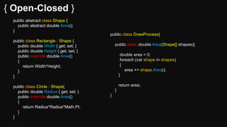 { Open-Closed }
public abstract class Shape {
public abstract double Area();
}
public class Rectangle : Shape {
public double Width { get; set; }
public double Height { get; set; }
public override double Area()
{
return Width*Height;
}
}
public class Circle : Shape{
public double Radius { get; set; }
public override double Area()
{
return Radius*Radius*Math.PI;
}
}
public class DrawProcess{
public static double Area(Shape[] shapes){
double area = 0;
foreach (var shape in shapes)
{
area += shape.Area();
}
return area;
}
}
 