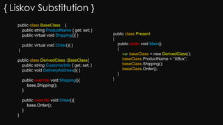 { Liskov Substitution }
public class BaseClass {
public string ProductName { get; set; }
public virtual void Shipping(){ }
public virtual void Order(){ }
}
public class DerivedClass :BaseClass{
public string CustomerInfo { get; set; }
public void DeliveryAddress(){ }
public override void Shipping(){
base.Shipping();
}
public override void Order(){
base.Order();
}
}
public class Present
{
public static void Main()
{
var baseClass = new DerivedClass();
baseClass.ProductName = “XBox";
baseClass.Shipping();
baseClass.Order();
}
}
 