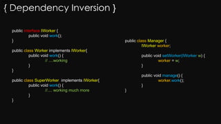 { Dependency Inversion }
public interface IWorker {
public void work();
}
public class Worker implements IWorker{
public void work() {
// ....working
}
}
public class SuperWorker implements IWorker{
public void work() {
//.... working much more
}
}
public class Manager {
IWorker worker;
public void setWorker(IWorker w) {
worker = w;
}
public void manage() {
worker.work();
}
}
worker = w;
}
public void manage() {
worker.work();
}
}
 