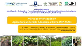 Marco de Priorización en
Agricultura Sostenible Adaptada al Clima (MP-ASAC)
M. Lizarazo, C. Corner-Dolloff, A. Nowak, A.M Loboguerrero, N. Andrieu, F. Howland, C. Smith, G.
Saín, J. Ramirez, J. Maldonado, J. Gomez, O. Bonilla, T. Rosenstock, D. Martínez, E.H. Girvetz, A. Jarvis
5 de Septiembre de 2016
Curso Internacional:
Identificación, Evaluación y Promoción de Prácticas de Agricultura Climáticamente Inteligente1
(5 al 9 de septiembre de 2016, Turrialba, Costa Rica)
1 La Agricultura Climáticamente Inteligente también esta siendo promovida con el nombre de Agricultura Sostenible Adaptada al Clima (ASAC)
 
