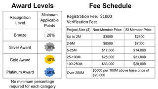 Award Levels
30%
40%
50%
20%
No minimum percentage
required for each category
Recognition
Level
Minimum
Applicable
Points
Bronze
Silver Award
Gold Award
Platinum Award
Project Size ($) Non-Member Price ISI Member Price
Up to 2M $3000 $2400
2-5M $8500 $7000
5-25M $17,000 $14,000
25-100M $25,000 $21,000
100-250M $33,000 $28,000
Over 250M
$5000 per 100M above base price of
$20,000
Registration Fee: $1000
Verification Fee:
Fee Schedule
 