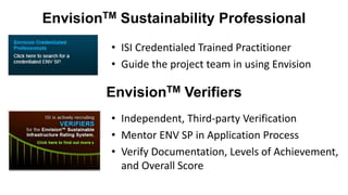 EnvisionTM Sustainability Professional
• ISI Credentialed Trained Practitioner
• Guide the project team in using Envision
EnvisionTM Verifiers
• Independent, Third-party Verification
• Mentor ENV SP in Application Process
• Verify Documentation, Levels of Achievement,
and Overall Score
 